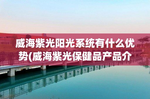 威海紫光阳光系统有什么优势(威海紫光保健品产品介绍)