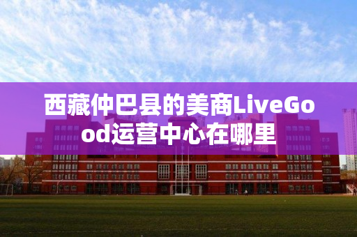西藏仲巴县的美商LiveGood运营中心在哪里