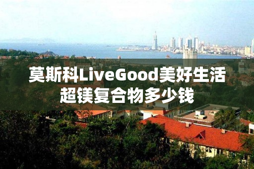 莫斯科LiveGood美好生活超镁复合物多少钱
