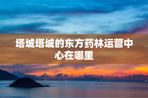 塔城塔城的东方药林运营中心在哪里
