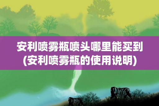 安利喷雾瓶喷头哪里能买到(安利喷雾瓶的使用说明)