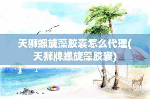 天狮螺旋藻胶囊怎么代理(天狮牌螺旋藻胶囊)