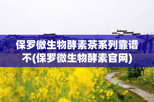 保罗微生物酵素茶系列靠谱不(保罗微生物酵素官网)