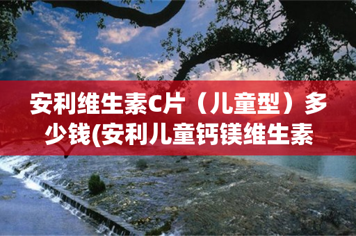 安利维生素C片（儿童型）多少钱(安利儿童钙镁维生素D咀嚼片怎么样)