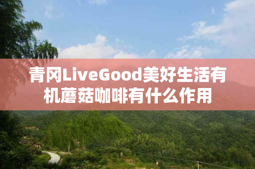 青冈LiveGood美好生活有机蘑菇咖啡有什么作用