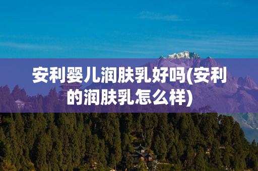 安利婴儿润肤乳好吗(安利的润肤乳怎么样)