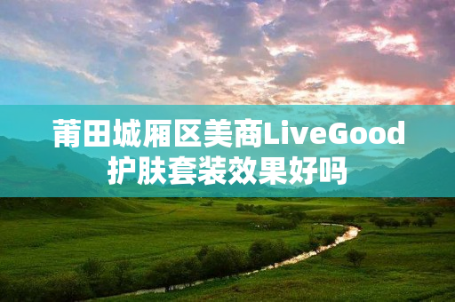 莆田城厢区美商LiveGood护肤套装效果好吗