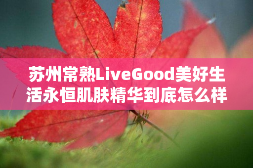 苏州常熟LiveGood美好生活永恒肌肤精华到底怎么样