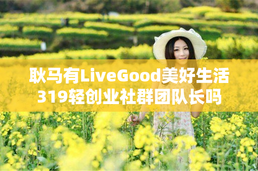 耿马有LiveGood美好生活319轻创业社群团队长吗