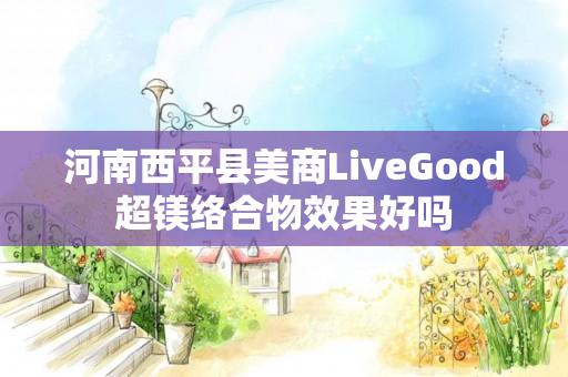 河南西平县美商LiveGood超镁络合物效果好吗