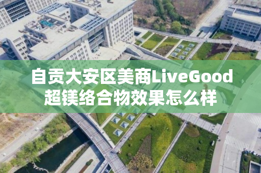 自贡大安区美商LiveGood超镁络合物效果怎么样