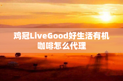 鸡冠LiveGood好生活有机咖啡怎么代理