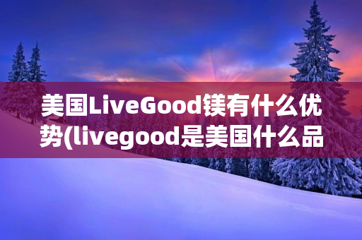 美国LiveGood镁有什么优势(livegood是美国什么品牌)