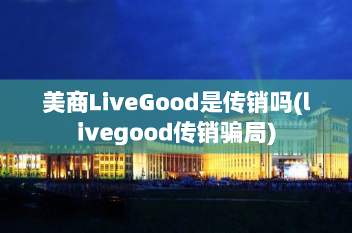 美商LiveGood是传销吗(livegood传销骗局)