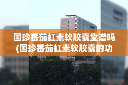 国珍番茄红素软胶囊靠谱吗(国珍番茄红素软胶囊的功效与作用)
