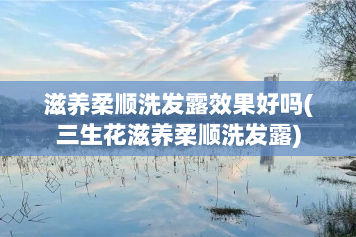 滋养柔顺洗发露效果好吗(三生花滋养柔顺洗发露)