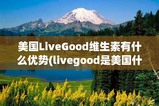 美国LiveGood维生素有什么优势(livegood是美国什么品牌)