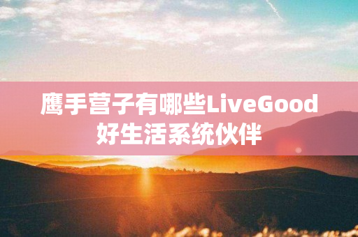 鹰手营子有哪些LiveGood好生活系统伙伴