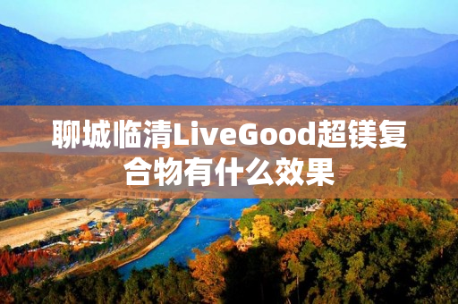 聊城临清LiveGood超镁复合物有什么效果