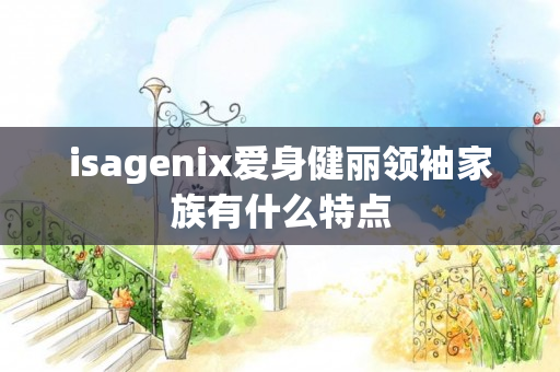 isagenix爱身健丽领袖家族有什么特点