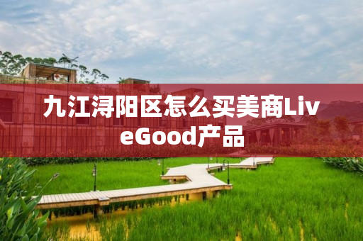 九江浔阳区怎么买美商LiveGood产品