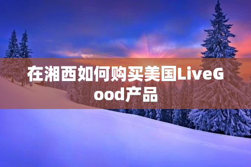 在湘西如何购买美国LiveGood产品