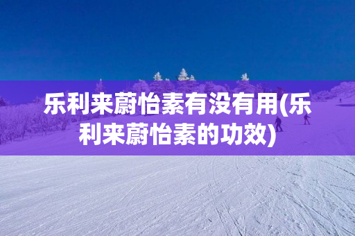 乐利来蔚怡素有没有用(乐利来蔚怡素的功效)