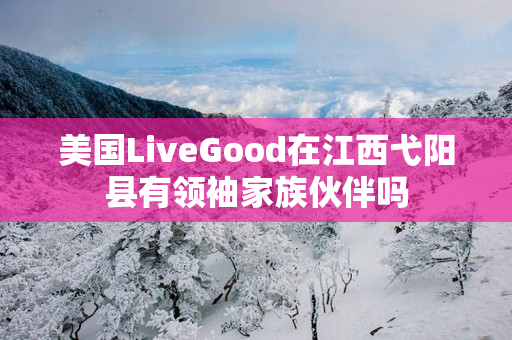美国LiveGood在江西弋阳县有领袖家族伙伴吗