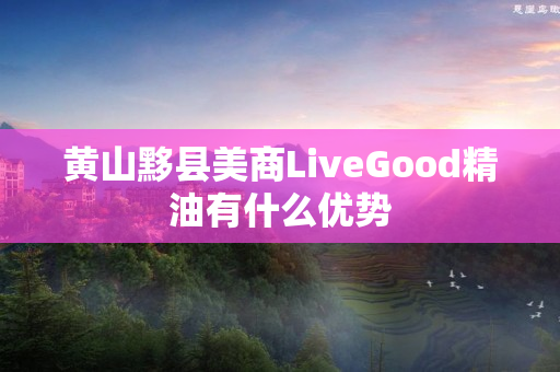 黄山黟县美商LiveGood精油有什么优势