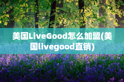 美国LiveGood怎么加盟(美国livegood直销)