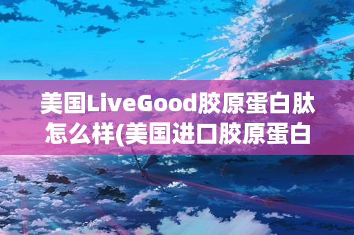 美国LiveGood胶原蛋白肽怎么样(美国进口胶原蛋白肽怎么样)
