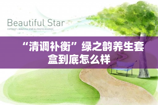 “清调补衡”绿之韵养生套盒到底怎么样