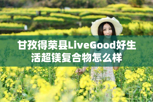 甘孜得荣县LiveGood好生活超镁复合物怎么样