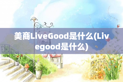 美商LiveGood是什么(Livegood是什么)