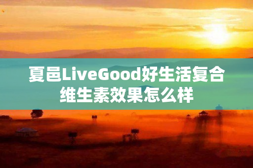 夏邑LiveGood好生活复合维生素效果怎么样