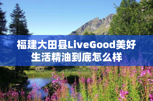 福建大田县LiveGood美好生活精油到底怎么样