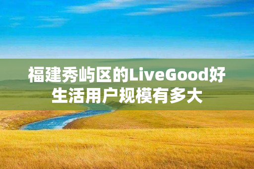 福建秀屿区的LiveGood好生活用户规模有多大