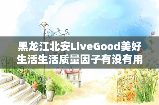 黑龙江北安LiveGood美好生活生活质量因子有没有用