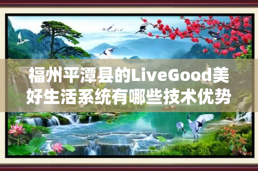 福州平潭县的LiveGood美好生活系统有哪些技术优势