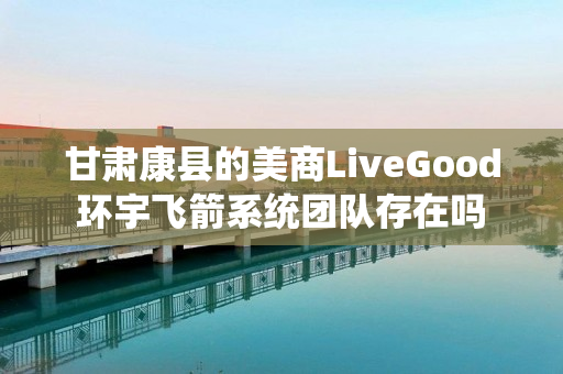 甘肃康县的美商LiveGood环宇飞箭系统团队存在吗