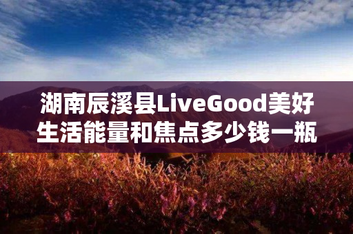 湖南辰溪县LiveGood美好生活能量和焦点多少钱一瓶