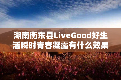 湖南衡东县LiveGood好生活瞬时青春凝露有什么效果