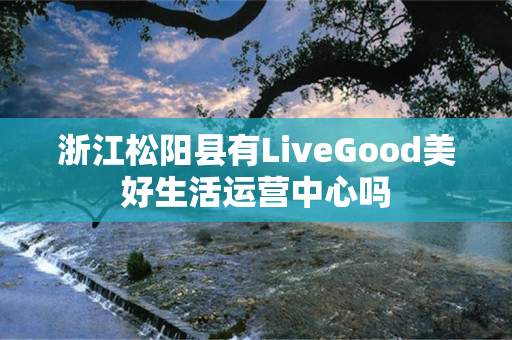 浙江松阳县有LiveGood美好生活运营中心吗