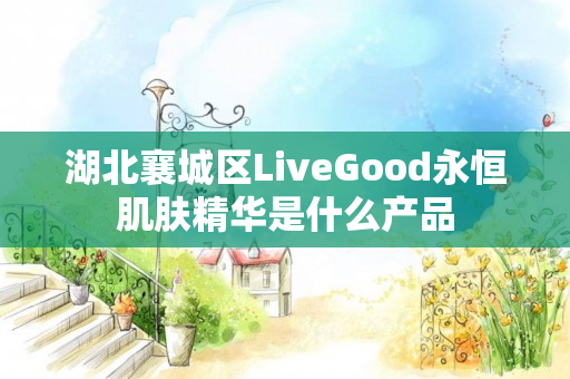 湖北襄城区LiveGood永恒肌肤精华是什么产品