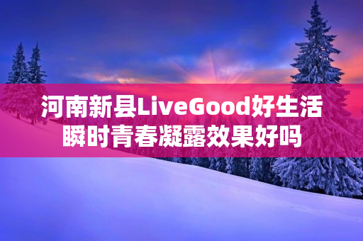 河南新县LiveGood好生活瞬时青春凝露效果好吗