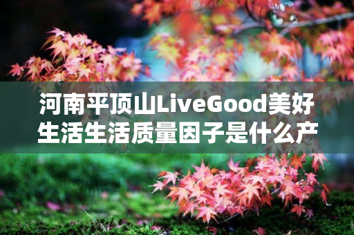 河南平顶山LiveGood美好生活生活质量因子是什么产品