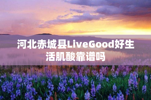 河北赤城县LiveGood好生活肌酸靠谱吗