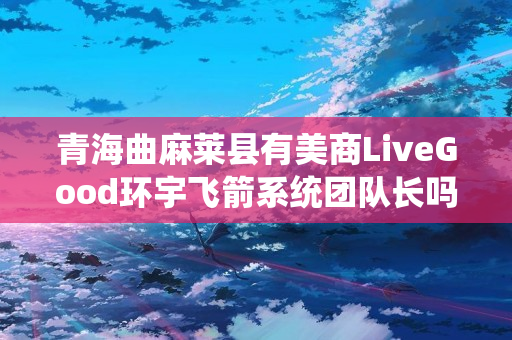 青海曲麻莱县有美商LiveGood环宇飞箭系统团队长吗