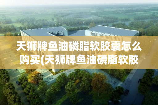天狮牌鱼油磷脂软胶囊怎么购买(天狮牌鱼油磷脂软胶囊价格)