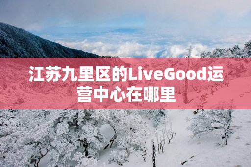 江苏九里区的LiveGood运营中心在哪里